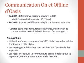 Communication On et Offline
d’Oasis
• En 2009 : 8 M€ d’investissements dans la télé
• Multiplication des formats tv ( 10, 15 sec)
• En 2010: 4 spots tv différents relayés sur Youtube et le site
Constat: coûts importants, forte concurrence, modification de
consommation, nécessité de décliner sur d’autres supports…
Aujourd’hui :
• Utilisation d’une communication 360°: Relais entre les médias
traditionnels et le digital
• Les messages publicitaires sont déclinés sur l’ensemble des
supports
• Les réseaux sociaux: La communauté prend le relais pour se
regrouper, communiquer autour de la marque.
 