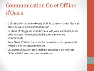 Communication On et Offline
d’Oasis
• Utilisation forte du marketing viral: le consommateur Oasis est
placé au cœur de la communication
• Les fans et bloggeurs sont devenues de vraies ambassadeurs
de la marque : création et fidélisation d’une vraie
communauté
• Pour Oasis, l’interaction avec les consommateurs permet de
mieux cibler les consommateurs
• Les communications On et Offline ont permis de créer de
l’interactivité avec les consommateurs.
 
