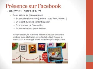Présence sur Facebook
• OBJECTIF 1 : CRÉER LE BUZZ
 Oasis anime sa communauté
o En parodiant l’actualité (cinéma, sport, fêtes, vidéos…)
o En faisant du brand content régulier
o En proposant de l’interaction
o En répondant aux posts des fans
 