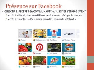 Présence sur Facebook
• OBJECTIF 2: FEDERER SA COMMUNAUTE et SUSCITER L’ENGAGEMENT
 Accès à la boutique et aux différents événements créés par la marque
 Accès aux photos, vidéos : immersion dans le monde « BeFruit »
 