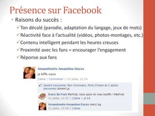 Présence sur Facebook
• Raisons du succès :
Ton décalé (parodie, adaptation du langage, jeux de mots)
Réactivité face à l’actualité (vidéos, photos-montages, etc.)
Contenu intelligent pendant les heures creuses
Proximité avec les fans = encourager l’engagement
Réponse aux fans
 