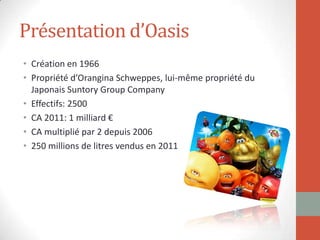 Présentation d’Oasis
• Création en 1966
• Propriété d’Orangina Schweppes, lui-même propriété du
Japonais Suntory Group Company
• Effectifs: 2500
• CA 2011: 1 milliard €
• CA multiplié par 2 depuis 2006
• 250 millions de litres vendus en 2011
 