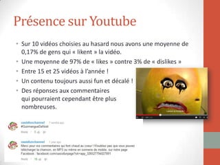Présence sur Youtube
• Sur 10 vidéos choisies au hasard nous avons une moyenne de
0,17% de gens qui « likent » la vidéo.
• Une moyenne de 97% de « likes » contre 3% de « dislikes »
• Entre 15 et 25 vidéos à l’année !
• Un contenu toujours aussi fun et décalé !
• Des réponses aux commentaires
qui pourraient cependant être plus
nombreuses.
 
