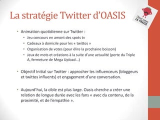 La stratégie Twitter d’OASIS
• Animation quotidienne sur Twitter :
• Jeu concours en amont des spots tv
• Cadeaux à domicile pour les « twittos »
• Organisation de votes (pour élire la prochaine boisson)
• Jeux de mots et créations à la suite d’une actualité (perte du Triple
A, fermeture de Mega Upload...)
• Objectif Initial sur Twitter : approcher les influenceurs (bloggeurs
et twittos influents) et engagement d’une conversation.
• Aujourd’hui, la cible est plus large. Oasis cherche a créer une
relation de longue durée avec les fans « avec du contenu, de la
proximité, et de l’empathie ».
 