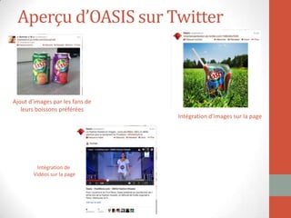 Aperçu d’OASIS sur Twitter
Ajout d’images par les fans de
leurs boissons préférées
Intégration de
Vidéos sur la page
Intégration d’images sur la page
 