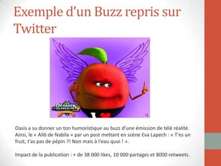 Exemple d’un Buzz repris sur
Twitter
Oasis a su donner un ton humoristique au buzz d’une émission de télé réalité.
Ainsi, le « Allô de Nabila » par un post mettant en scène Eva Lapech : « T'es un
fruit, t’as pas de pépin ?! Non mais à l'eau quoi ! ».
Impact de la publication : + de 38 000 likes, 10 000 partages et 8000 retweets.
 