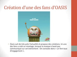 Création d’une des fans d’OASIS
• Oasis suit de très près l’actualité et propose des créations. Ici une
des fans a créé un montage, lorsque la marque n’avait pas
communiqué sur cet événement : On constate donc « un fort taux
d’engagement ».
 