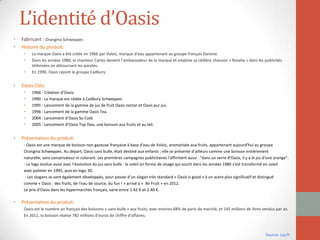 L’identité d’Oasis
• Fabricant : Orangina Schweppes
• Histoire du produit:
• La marque Oasis a été créée en 1966 par Volvic, marque d'eau appartenant au groupe français Danone.
• Dans les années 1980, le chanteur Carlos devient l’ambassadeur de la marque et emploie sa célèbre chanson « Rosalie » dans les publicités
télévisées en détournant les paroles.
• En 1990, Oasis rejoint le groupe Cadbury.
• Dates Clés:
• 1966 : Création d’Oasis.
• 1990 : La marque est cédée à Cadbury Schweppes.
• 1995 : Lancement de la gamme de jus de fruit Oasis nectar et Oasis pur jus.
• 1996 : Lancement de la gamme Oasis Tea.
• 2004 : Lancement d’Oasis So Cold.
• 2005 : Lancement d’Oasis Top Doo, une boisson aux fruits et au lait.
• Présentation du produit:
- Oasis est une marque de boisson non gazeuse française à base d'eau de Volvic, aromatisée aux fruits, appartenant aujourd'hui au groupe
Orangina Schweppes. Au départ, Oasis sans bulle, était destiné aux enfants ; elle se présente d’ailleurs comme une boisson entièrement
naturelle, sans conservateur ni colorant. Les premières campagnes publicitaires l'affirment aussi : "dans un verre d'Oasis, il y a le jus d'une orange".
- Le logo évolue aussi avec l’évolution du jus sans bulle : le soleil en forme de visage qui sourit dans les années 1980 s'est transformé en soleil
avec palmier en 1995, puis en logo 3D.
- Les slogans se sont également développés, pour passer d’un slogan très standard « Oasis is good » à un autre plus significatif et distingué
comme « Oasis : des fruits, de l'eau de source, du fun ! » arrivé à « Be Fruit » en 2012.
Le prix d’Oasis dans les hypermarchés français, varie entre 1.42 € et 2.40 €.
• Présentation du produit:
Oasis est le numéro un français des boissons « sans bulle » aux fruits, avec environ 68% de parts de marché, et 145 millions de litres vendus par an.
En 2011, la boisson réalise 782 millions d’euros de chiffre d’affaires.
Source: Lsa.fr
 