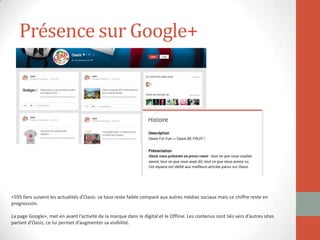 Présence sur Google+
+595 fans suivent les actualités d’Oasis: ce taux reste faible comparé aux autres médias sociaux mais ce chiffre reste en
progression.
La page Google+, met en avant l’activité de la marque dans le digital et le Offline. Les contenus sont liés vers d’autres sites
parlant d’Oasis, ce lui permet d’augmenter sa visibilité.
 