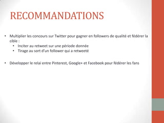 RECOMMANDATIONS
• Multiplier les concours sur Twitter pour gagner en followers de qualité et fédérer la
cible :
• Inciter au retweet sur une période donnée
• Tirage au sort d’un follower qui a retweeté
• Développer le relai entre Pinterest, Google+ et Facebook pour fédérer les fans
 