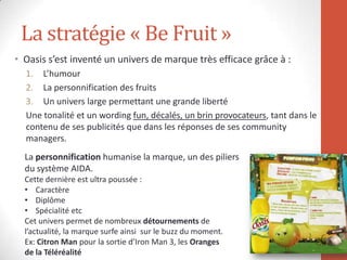 La stratégie « Be Fruit »
• Oasis s’est inventé un univers de marque très efficace grâce à :
1. L’humour
2. La personnification des fruits
3. Un univers large permettant une grande liberté
Une tonalité et un wording fun, décalés, un brin provocateurs, tant dans le
contenu de ses publicités que dans les réponses de ses community
managers.
La personnification humanise la marque, un des piliers
du système AIDA.
Cette dernière est ultra poussée :
• Caractère
• Diplôme
• Spécialité etc
Cet univers permet de nombreux détournements de
l’actualité, la marque surfe ainsi sur le buzz du moment.
Ex: Citron Man pour la sortie d’Iron Man 3, les Oranges
de la Téléréalité
 