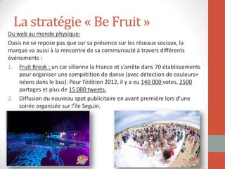 La stratégie « Be Fruit »
Du web au monde physique:
Oasis ne se repose pas que sur sa présence sur les réseaux sociaux, la
marque va aussi à la rencontre de sa communauté à travers différents
événements :
1. Fruit Break : un car sillonne la France et s’arrête dans 70 établissements
pour organiser une compétition de danse (avec détection de couleurs+
néons dans le bus). Pour l’édition 2012, il y a eu 140 000 votes, 2500
partages et plus de 15 000 tweets.
2. Diffusion du nouveau spot publicitaire en avant première lors d’une
soirée organisée sur l’île Seguin.
 