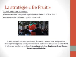 La stratégie « Be Fruit »
Du web au monde physique :
A la rencontre de son public après le vote du Fruit of The Year !
Ramon ta Fraise défile en Cadillac dans Paris
Le web est aussi un canal permettant d’offrir un contenu ciblé puisque Oasis
choisit par exemple ses spots publicitaires TV en fonction des vidéos qui marchent
le mieux sur les réseaux sociaux. Internet permet donc d’optimiser la pertinence
du message publicitaire.
 