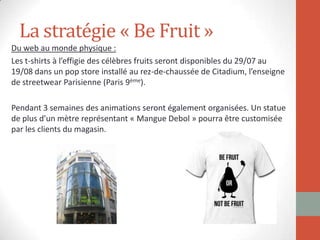 La stratégie « Be Fruit »
Du web au monde physique :
Les t-shirts à l’effigie des célèbres fruits seront disponibles du 29/07 au
19/08 dans un pop store installé au rez-de-chaussée de Citadium, l’enseigne
de streetwear Parisienne (Paris 9ème).
Pendant 3 semaines des animations seront également organisées. Un statue
de plus d’un mètre représentant « Mangue Debol » pourra être customisée
par les clients du magasin.
 