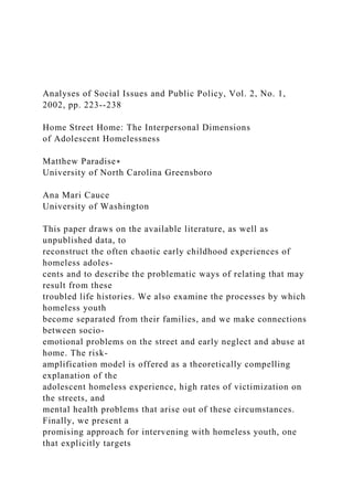 Analyses of Social Issues and Public Policy, Vol. 2, No. 1,
2002, pp. 223--238
Home Street Home: The Interpersonal Dimensions
of Adolescent Homelessness
Matthew Paradise∗
University of North Carolina Greensboro
Ana Mari Cauce
University of Washington
This paper draws on the available literature, as well as
unpublished data, to
reconstruct the often chaotic early childhood experiences of
homeless adoles-
cents and to describe the problematic ways of relating that may
result from these
troubled life histories. We also examine the processes by which
homeless youth
become separated from their families, and we make connections
between socio-
emotional problems on the street and early neglect and abuse at
home. The risk-
amplification model is offered as a theoretically compelling
explanation of the
adolescent homeless experience, high rates of victimization on
the streets, and
mental health problems that arise out of these circumstances.
Finally, we present a
promising approach for intervening with homeless youth, one
that explicitly targets
 