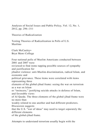 Analyses of Social Issues and Public Policy, Vol. 12, No. 1,
2012, pp. 296--311
Theories of Radicalization
Testing Theories of Radicalization in Polls of U.S.
Muslims
Clark McCauley∗
Bryn Mawr College
Four national polls of Muslim Americans conducted between
2001 and 2007 were
reviewed to find items tapping possible sources of sympathy
and justification for
jihadist violence: anti-Muslim discrimination, radical Islam, and
economic and
political grievance. These items were correlated with items
representing three
elements of the global-jihad frame: seeing the war on terrorism
as a war on Islam
or “insincere,” justifying suicide attacks in defense of Islam,
and favorable views
of Al Qaeda. The three elements of the global-jihad frame were
no more than
weakly related to one another and had different predictors.
Discussion suggests
that the U.S. “war of ideas” may need to target separately the
different elements
of the global-jihad frame.
Attempts to understand terrorism usually begin with the
 