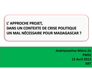 Andrianoelina Miaro-Zo
PMSS
12 Avril 2013
IMT
L’ APPROCHE PROJET,
DANS UN CONTEXTE DE CRISE POLITIQUE
UN MAL NÉCESSAIRE POUR MADAGASCAR ?
 