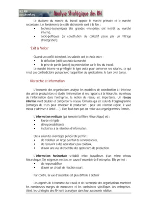 Le dualisme du marché du travail oppose le marché primaire et le marché
secondaire. Les fondements de cette dichotomie sont à la fois :
• technico-économiques (les grandes entreprises ont intérêt au marché
interne),
• socio-politiques (la constitution du collectif passe par un filtrage
d’intégration).
‘Exit & Voice’
Quand un conflit intervient, les salariés ont le choix entre :
• la défection (exit) ou choix du marché
• la prise de parole (voice) ou protestation sur le lieu du travail.
Le marché interne va privilégier le type voice pour conserver ses salariés, ce qui
n’est pas contradictoire puisqu’avec l’apparition du syndicalisme, le turn over baisse.
Hiérarchie et information
L’économie des organisations analyse les modalités de coordination à l’intérieur
des unités productrices et étudie l’information et ses rapports à la hiérarchie. Au niveau
de l’information dans l’entreprise, la notion de réseau est importante. Un réseau
informel vient doubler et compenser le réseau formalisé qui est celui de l’organigramme
(échanges de trucs pour améliorer la production ; pour une réaction rapide, il vaut
mieux s’adresser à Untel ....). Il ne faut donc pas en rester aux organigrammes formels.
L’information verticale (qui remonte la filière hiérarchique) est :
• lourde et rigide
• déresponsabilisante
• incitatrice à la rétention d’information.
Elle a aussi des avantages puisqu’elle permet :
• de mobiliser un large éventail de connaissances,
• de recouvrir à des opérateurs peu coûteux,
• d’avoir une vue d’ensemble des opérations de production.
L’information horizontale s’établit entre travailleurs d’un même niveau
hiérarchique. Ses exigences mettent en cause l’ensemble de l’entreprise. Elle permet :
• de responsabiliser
• d’avoir un circuit de réaction court.
Par contre, la vue d’ensemble est plus difficile à obtenir
Les apports de l’économie du travail et de l’économie des organisations montrent
les nombreuses marges de manœuvre et les contraintes spécifiques des entreprises.
Ainsi, les stratégies des RH sont à analyser dans leur autonomie relative.
 