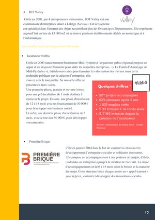 10
Créée en 2000 (anciennement Incubateur Midi-Pyrénées) l'organisme public régional propose un
appui et un dispositif financier pour aider les nouvelles entreprises. (« Le Fonds d’Amorçage de
Midi-Pyrénées »). Initialement créée pour favoriser la valorisation des travaux issus de la
recherche publique par la création d’entreprise, elle
s'ouvre vers le tout public. Sa nouvelle offre se
présente en trois volets.
Une première phase, gratuite et ouverte à tous,
pour une pré-incubation de 1 mois destinée à
éprouver le projet. Ensuite, une phase d'incubation
de 12 à 18 mois avec un financement de 50 000 €
pour développer son business model.
Et enfin, une dernière phase d'accélération de 6
mois, avec à nouveau 50 000 €, pour développer
son entreprise.
Les institutions publiques territoriales.
Créé en janvier 2014 dans le but de soutenir la création et le
développement d’entreprises sociales et solidaires innovantes.
Elle propose un accompagnement à des porteurs de projets, d'idées,
(individus ou entreprises) jusqu'à la création de l'activité. La durée
d'accompagnement est de 6 à 18 mois selon le besoin et la maturité
du projet. Cette structure lance chaque année un « appel à projet »
pour repérer, soutenir et développer des innovations sociales.
  Première Brique
  IOT Valley
Créée en 2009 par 4 entrepreneurs toulousains, IOT Valley est une
communauté d'entreprises située à Labège (Sicoval). Cet écosystème
est spécialisé dans l'internet des objets rassemblant plus de 40 start up et 20 partenaires. Elle représente
aujourd’hui un lieu de 13 000 m2 où se trouve plusieurs établissements dédiés au numérique et à
l’informatique.
  Incubateur Nubbo
227 projets accompagnés
82% pérennes après 5 ans
1 635 emplois créés
5 33 millions € de fonds levés
5, 7 M€ investist depuis la
création de l’incubateur
Quelques chiffres *
Source: Communiqué de presse 2018 - Conseil
Régional
 