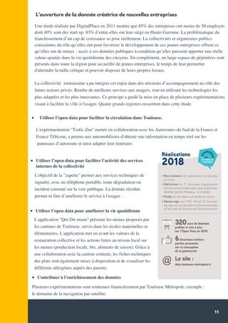 11
L'expérimentation "Trafic Zen" menée en collaboration avec les Autoroutes du Sud de la France et
France Télécom, a permis aux automobilistes d'obtenir une information en temps réel sur les
panneaux d’autoroute et ainsi adapter leur itinéraire.
L’ouverture de la donnée créatrice de nouvelles entreprises
L'application "Qui Dit miam" présente les menus proposés par
les cantines de Toulouse, servis dans les écoles maternelles et
élémentaires. L'application met en avant les valeurs de la
restauration collective et les actions faites au niveau local sur
les menus (production locale, bio, aliments de saison). Grâce à
une collaboration avec la cantine centrale, les fiches techniques
des plats sont également mises à disposition et de visualiser les
différents allergènes auprès des parents.
Quelques chiffres *
Utiliser l’open data pour faciliter l'activité des services
Une étude réalisée par DigitalPlace en 2011 montre que 85% des entreprises ont moins de 50 employés
dont 40% sont des start up. 83% d’entre elles ont leur siège en Haute-Garonne. La problématique du
franchissement d’un cap de croissance se pose réellement. La collectivités et organismes publics
conscientes du rôle qu’elles ont pour favoriser le développement de ces jeunes entreprises offrent ce
qu’elles ont de mieux : accès à ses données publiques à condition qu’elles puissent apporter une réelle
valeur ajoutée dans la vie quotidienne des citoyens. En complément, un large espace de pépinières sont
présents dans toute la région pour accueillir de jeunes entreprises, le temps de leur permettre
d'atteindre la taille critique et pouvoir disposer de leurs propres locaux.
La collectivité  toulousaine a pu intégrer cet enjeu dans des missions d’accompagnement au côté des
futurs acteurs privés. Rendre de meilleurs services aux usagers, tout en utilisant les technologies les
plus adaptées et les plus innovantes. Ce principe a guidé la mise en place de plusieurs expérimentations
visant à faciliter la ville à l'usager. Quatre grands registres ressortent dans cette étude.
  Utiliser l’open data pour faciliter la circulation dans Toulouse.
Source: Communiqué de presse 2018 - Conseil
Régional
L'objectif de la "zapette" permet aux services techniques de
signaler, avec un téléphone portable, toute dégradation ou
incident constaté sur la voie publique. La donnée récoltée
permet in fine d’améliorer le service à l'usager.
Utiliser l’open data pour améliorer la vie quotidienne
Contribuer à l’enrichissement des données
Plusieurs expérimentations sont soutenues financièrement par Toulouse Métropole, exemple :  
le domaine de la navigation par satellite.
internes de la collectivité
 