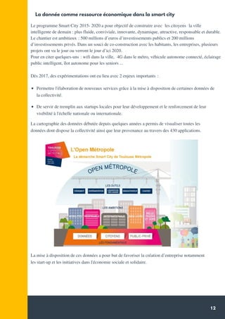 12
La donnée comme ressource économique dans la smart city
Quelques chiffres *
De servir de tremplin aux startups locales pour leur développement et le renforcement de leur
visibilité à l'échelle nationale ou internationale.
Le programme Smart City 2015- 2020 a pour objectif de construire avec  les citoyens  la ville
intelligente de demain : plus fluide, conviviale, innovante, dynamique, attractive, responsable et durable.
Le chantier est ambitieux : 500 millions d’euros d’investissements publics et 200 millions
d’investissements privés. Dans un souci de co-construction avec les habitants, les entreprises, plusieurs
projets ont vu le jour ou verront le jour d’ici 2020.
Pour en citer quelques-uns : wifi dans la ville,  4G dans le métro, véhicule autonome connecté, éclairage
public intelligent, îlot autonome pour les seniors ...
Dès 2017, des expérimentations ont eu lieu avec 2 enjeux importants :
  
Permettre l'élaboration de nouveaux services grâce à la mise à disposition de certaines données de
la collectivité.
Source: Communiqué de presse 2018 - Conseil
Régional
La cartographie des données débutée depuis quelques années a permis de visualiser toutes les
données dont dispose la collectivité ainsi que leur provenance au travers des 430 applications.
La mise à disposition de ces données a pour but de favoriser la création d’entreprise notamment
les start-up et les initiatives dans l'économie sociale et solidaire.
 