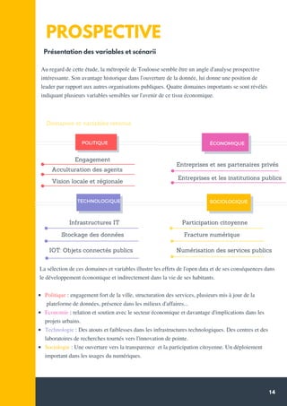 14
PROSPECTIVE
Au regard de cette étude, la métropole de Toulouse semble être un angle d'analyse prospective
intéressante. Son avantage historique dans l'ouverture de la donnée, lui donne une position de
leader par rapport aux autres organisations publiques. Quatre domaines importants se sont révélés
indiquant plusieurs variables sensibles sur l'avenir de ce tissu économique.
TECHNOLOGIQUE
POLITIQUE ÉCONOMIQUE
SOCIOLOGIQUE
Présentation des variables et scénarii
Engagement
Acculturation des agents
Vision locale et régionale
Entreprises et ses partenaires privés
Entreprises et les institutions publics
Infrastructures IT
Stockage des données
IOT: Objets connectés publics
Participation citoyenne
Fracture numérique
Numérisation des services publics
Domaines et variables retenus
La sélection de ces domaines et variables illustre les effets de l'open data et de ses conséquences dans
le développement économique et indirectement dans la vie de ses habitants.
Politique : engagement fort de la ville, structuration des services, plusieurs mis à jour de la
plateforme de données, présence dans les milieux d'affaires...
Economie : relation et soutien avec le secteur économique et davantage d'implications dans les
projets urbains.
Technologie : Des atouts et faiblesses dans les infrastructures technologiques. Des centres et des
laboratoires de recherches tournés vers l'innovation de pointe.
Sociologie : Une ouverture vers la transparence et la participation citoyenne. Un déploiement
important dans les usages du numériques.
 