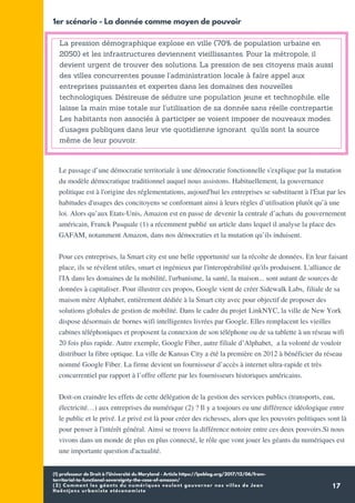 (1) professeur de Droit à l’Université du Maryland - Article https://lpeblog.org/2017/12/06/from-
territorial-to-functional-sovereignty-the-case-of-amazon/
(2) Comment les géants du numériques veulent gouverner nos villes de Jean
Haëntjens urbaniste etéconomiste
17
La pression démographique explose en ville (70% de population urbaine en
2050) et les infrastructures deviennent vieillissantes. Pour la métropole, il
devient urgent de trouver des solutions. La pression de ses citoyens mais aussi
des villes concurrentes pousse l'administration locale à faire appel aux
entreprises puissantes et expertes dans les domaines des nouvelles
technologiques. Désireuse de séduire une population jeune et technophile, elle
laisse la main mise totale sur l'utilisation de sa donnée sans réelle contrepartie.
Les habitants non associés à participer se voient imposer de nouveaux modes
d'usages publiques dans leur vie quotidienne ignorant qu'ils sont la source
même de leur pouvoir.
1er scénario - La donnée comme moyen de pouvoir
Le passage d’une démocratie territoriale à une démocratie fonctionnelle s'explique par la mutation
du modèle démocratique traditionnel auquel nous assistons. Habituellement, la gouvernance
politique est à l'origine des réglementations, aujourd'hui les entreprises se substituent à l'État par les
habitudes d'usages des concitoyens se conformant ainsi à leurs règles d’utilisation plutôt qu’à une
loi. Alors qu’aux Etats-Unis, Amazon est en passe de devenir la centrale d’achats du gouvernement
américain, Franck Pasquale (1) a récemment publié un article dans lequel il analyse la place des
GAFAM, notamment Amazon, dans nos démocraties et la mutation qu’ils induisent.
Pour ces entreprises, la Smart city est une belle opportunité sur la récolte de données. En leur faisant
place, ils se révèlent utiles, smart et ingénieux par l'interopérabilité qu'ils produisent. L'alliance de
l'IA dans les domaines de la mobilité, l'urbanisme, la santé, la maison... sont autant de sources de
données à capitaliser. Pour illustrer ces propos, Google vient de créer Sidewalk Labs, filiale de sa
maison mère Alphabet, entièrement dédiée à la Smart city avec pour objectif de proposer des
solutions globales de gestion de mobilité. Dans le cadre du projet LinkNYC, la ville de New York
dispose désormais de bornes wifi intelligentes livrées par Google. Elles remplacent les vieilles
cabines téléphoniques et proposent la connexion de son téléphone ou de sa tablette à un réseau wifi
20 fois plus rapide. Autre exemple, Google Fiber, autre filiale d’Alphabet,  a la volonté de vouloir
distribuer la fibre optique. La ville de Kansas City a été la première en 2012 à bénéficier du réseau
nommé Google Fiber. La firme devient un fournisseur d’accès à internet ultra-rapide et très
concurrentiel par rapport à l’offre offerte par les fournisseurs historiques américains.
Doit-on craindre les effets de cette délégation de la gestion des services publics (transports, eau,
électricité…) aux entreprises du numérique (2) ? Il y a toujours eu une différence idéologique entre
le public et le privé. Le privé est là pour créer des richesses, alors que les pouvoirs politiques sont là
pour penser à l'intérêt général. Ainsi se trouve la différence notoire entre ces deux pouvoirs.Si nous
vivons dans un monde de plus en plus connecté, le rôle que vont jouer les géants du numériques est
une importante question d'actualité.
 