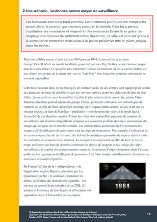 19
Les habitants sont sous total contrôle. Les instances politiques ont compris les
potentiels et le pouvoir que peuvent procurer la donnée. Cela lui a permis
d'optimiser ses ressources et engendrer des ressources financières grâce au
couplage des données de l'administration financière. La ville est plus sûr grâce à
la surveillance connectée mais aussi à la police prédictive mis en place jusqu'à
dans les écoles.,
2 ème scénario - La donnée comme moyen de surveillance
Dans son célèbre roman d’anticipation 1984 paru en 1949, le journaliste et écrivain
George Orwell décrit un monde totalitaire gouverné par un « Big Brother » qui s’insinue jusque
dans les consciences. Ce qui pouvait s'interpréter comme un fantasme ou de la science-fiction est
une dérive des projets de la smart city vers la "Safe City" vers lesquelles certaines métropoles se
tournent aujourd'hui.
Cette fuite en avant dans les technologies de contrôle social où des centres sont équipés pour sonder
des quantités de bases de données issues des services publics et privées séduisent de plus en plus
d'élus. La sécurité est, avec la mobilité, le pilier le plus réaliste de la smart city, estime Marc
Darmon, directeur général adjoint du groupe Thales, principale entreprise des technologies de
contrôle de la ville de Nice. Surveiller en temps réel l’espace public urbain, ce qui se dit sur les
réseaux sociaux et faire de la police « prédictive » sont devenus des sujets à la mode face à
l'actualité de ces dernières années. Toutes les villes sont aujourd'hui équipées de caméras de
surveillance aux résultats insignifiants comparé aux nouveaux produits d'analyse automatique des
images qui arrivent sur le marché mondial. Les améliorations techniques de l'exploitation des
images et d'identification des personnes sont en large en progression. Par exemple, l’utilisation de
la reconnaissance faciale en lien avec des fichiers biométriques permettra de repérer dans la foule
des individus au comportement douteux. La computer vision permet en effet de faire le lien en
temps réel entre une base de données contenant les photos de suspects et les images de vidéo-
surveillance, de repérer des comportements suspects, la présence d’objets dangereux dans l’espace
public ou les regroupements illégaux de personnes. La Chine montre actuellement le chemin de ces
nouveaux dispositifs répressifs.
(1) Association de défense des droits et libertés des citoyens sur Internet
(2) Smart City et Données Personnelles: Quels Enjeux de Politiques Publiques et de Vie Privée?”, CNIL,
Octobre 2017. https://www.cnil.fr/sites/default/files/atoms/files/cnil_cahiers_ip5.pdf.
En France l'affaire de la « jurisprudence » de
l'application niçoise Reporty dénoncée par La
Quadrature du Net (1) continue d'alimenter les
débats sur le droit des données personnelles. Les
travaux du comité de prospective de la CNIL (2)
pointaient l’absence de base légale et affirmaient son
opposition claire à l’ensemble de ces projets.
 