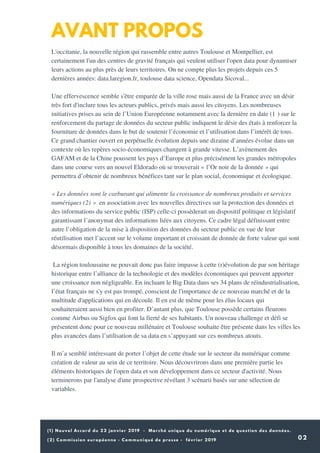 (1) Nouvel Accord du 22 janvier 2019 - Marché unique du numérique et de question des données.
02
AVANT PROPOS
L'occitanie, la nouvelle région qui rassemble entre autres Toulouse et Montpellier, est
certainement l'un des centres de gravité français qui veulent utiliser l'open data pour dynamiser
leurs actions au plus près de leurs territoires. On ne compte plus les projets depuis ces 5
dernières années: data.laregion.fr, toulouse data science, Opendata Sicoval...
Une effervescence semble s'être emparée de la ville rose mais aussi de la France avec un désir
très fort d'inclure tous les acteurs publics, privés mais aussi les citoyens. Les nombreuses
initiatives prises au sein de l’Union Européenne notamment avec la dernière en date (1 ) sur le
renforcement du partage de données du secteur public indiquent le désir des états à renforcer la
fourniture de données dans le but de soutenir l’économie et l’utilisation dans l’intérêt de tous.
Ce grand chantier ouvert en perpétuelle évolution depuis une dizaine d’années évolue dans un
contexte où les repères socio-économiques changent à grande vitesse. L’avènement des
GAFAM et de la Chine poussent les pays d’Europe et plus précisément les grandes métropoles
dans une course vers un nouvel Eldorado où se trouverait « l’Or noir de la donnée » qui
permettra d’obtenir de nombreux bénéfices tant sur le plan social, économique et écologique.
« Les données sont le carburant qui alimente la croissance de nombreux produits et services
numériques (2) » en association avec les nouvelles directives sur la protection des données et
des informations du service public (ISP) celle-ci possèderait un dispositif politique et législatif
garantissant l’anonymat des informations liées aux citoyens. Ce cadre légal définissant entre
autre l’obligation de la mise à disposition des données du secteur public en vue de leur
réutilisation met l’accent sur le volume important et croissant de donnée de forte valeur qui sont
désormais disponible à tous les domaines de la société.
La région toulousaine ne pouvait donc pas faire impasse à cette (r)évolution de par son héritage
historique entre l’alliance de la technologie et des modèles économiques qui peuvent apporter
une croissance non négligeable. En incluant le Big Data dans ses 34 plans de réindustrialisation,
l’état français ne s'y est pas trompé, conscient de l'importance de ce nouveau marché et de la
multitude d'applications qui en découle. Il en est de même pour les élus locaux qui
souhaiteraient aussi bien en profiter. D’autant plus, que Toulouse possède certains fleurons
comme Airbus ou Sigfox qui font la fierté de ses habitants. Un nouveau challenge et défi se
présentent donc pour ce nouveau millénaire et Toulouse souhaite être présente dans les villes les
plus avancées dans l’utilisation de sa data en s’appuyant sur ces nombreux atouts.
Il m’a semblé intéressant de porter l’objet de cette étude sur le secteur du numérique comme
création de valeur au sein de ce territoire. Nous découvrirons dans une première partie les
éléments historiques de l'open data et son développement dans ce secteur d'activité. Nous
terminerons par l'analyse d'une prospective révélant 3 scénarii basés sur une sélection de
variables.
 
(2) Commission européenne - Communiqué de presse - février 2019
 