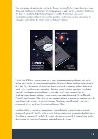 20
Cela nous amène à la question du contrôle des données personnelles. Les risques de mise en place
d’une dérive politique trop sécuritaire ne sont pas prises à la légère par les associations de défenses
des droits et à la liberté. Si la "Ville Intelligente" rend déjà de nombreux services aux
municipalités, concernant leur fonctionnement quotidien (trafic routier, gestion automatisée des
éclairages) faut-il définir des limites au niveau de la surveillance ?
L'arrivée du RGPD (règlement général sur la protection des données) interdit désormais qu’un
service soit rémunéré par des données personnelles. Néanmoins, la flou juridique sur la spécificité
de la Safe City s'apparentant à la législation d'une extension de la vidéo-surveillance laissent les
mairies libre des utilisations technologiques dans leur volonté politique sécuritaire. La relation
partenaire entre l'organisations publiques et entreprises privées n'est pas aussi clair sur
l'exploitation des données publiques comme nous montre les déploiement de Nice et Marseille.
Ce qui n'est pas le cas en Chine où le gouvernement entend avoir le contrôle sur les équipements de
surveillance et des stockages des données dans un Cloud souverain obligeant les entreprises
étrangères à stocker les fichiers des citoyens chinois en Chine.
La police prédictive couplée aux autres organes comme la justice nous proposent un scénario
obscur sur le droit individuel. Le référencement de toutes décisions de justices (légaltech) même en
Open Data ne marque t-elle pas la fin des grands principes qui fondent le droit pénal d'une société
démocratique (présomption d'innocence, individualisation des peines ) ?
 