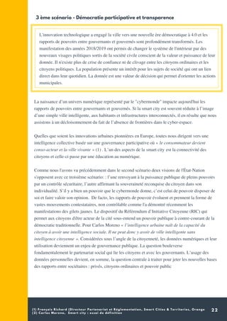 (1) François Richard (Directeur Partenariat et Réglementation, Smart Cities & Territories, Orange
(2) Carlos Moreno, Smart city : essai de définition
22
L'innovation technologique a engagé la ville vers une nouvelle ère démocratique à 4.0 et les
rapports de pouvoirs entre gouvernants et gouvernés sont profondément transformés. Les
manifestation des années 2018/2019 ont permis de changer le système de l'intérieur par des
nouveaux visages politiques sortis de la société civile conscient de la valeur et puissance de leur
donnée. Il n'existe plus de crise de confiance ni de clivage entre les citoyens ordinaires et les
citoyens politiques. La population présente un intérêt pour les sujets de société qui ont un lien
direct dans leur quotidien. La donnée est une valeur de décision qui permet d'orienter les actions
municipales.
3 ème scénario - Démocratie participative et transparence
La naissance d’un univers numérique représenté par le "cybermonde" impacte aujourd'hui les
rapports de pouvoirs entre gouvernants et gouvernés. Si la smart city est souvent réduite à l’image
d’une simple ville intelligente, aux habitants et infrastructures interconnectés, il en résulte que nous
assistons à un décloisonnement du fait de l’absence de frontières dans le cyber-espace.
Quelles que soient les innovations urbaines pionnières en Europe, toutes nous dirigent vers une
intelligence collective basée sur une gouvernance participative où « le consommateur devient
conso-acteur et la ville vivante » (1) . L’un des aspects de la smart city est la connectivité des
citoyens et celle-ci passe par une éducation au numérique.
Comme nous l'avons vu précédemment dans le second scénario deux visions de l'État-Nation
s'opposent avec ce troisième scénario: : l’une renvoyant à la puissance publique de pleins pouvoirs
par un contrôle sécuritaire, l’autre affirmant la souveraineté reconquise du citoyen dans son
individualité. S’il y a bien un pouvoir que le cybermonde donne, c’est celui de pouvoir disposer de
soi et faire valoir son opinion. De facto, les rapports de pouvoir évoluent et prennent la forme de
vastes mouvements contestataires, non contrôlable comme l'a démontré récemment les
manifestations des gilets jaunes. Le dispositif du Référendum d’Initiative Citoyenne (RIC) qui
permet aux citoyens d'être acteur de la cité sous-entend un pouvoir publique à contre-courant de la
démocratie traditionnelle. Pour Carlos Moreno « l’intelligence urbaine naît de la capacité du
citoyen à avoir une intelligence sociale. Il ne peut donc y avoir de ville intelligente sans
intelligence citoyenne ». Considérées sous l’angle de la citoyenneté, les données numériques et leur
utilisation deviennent un enjeu de gouvernance publique. La question bouleverse
fondamentalement le partenariat social qui lie les citoyens et avec les gouvernants. L’usage des
données personnelles devient, en somme, la question centrale à traiter pour jeter les nouvelles bases
des rapports entre sociétaires : privés, citoyens ordinaires et pouvoir public
 