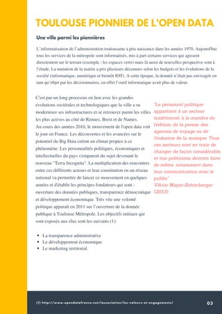 (1) http://www.opendatafrance.net/lassociation/les-valeurs-et-engagements/ 03
TOULOUSE PIONNIER DE L'OPEN DATA
C'est par un long processus en lien avec les grandes
évolutions sociétales et technologiques que la ville a su
moderniser ses infrastructures et se retrouver parmi les villes
les plus actives au côté de Rennes, Brest et de Nantes.
Au cours des années 2010, le mouvement de l'open data voit
le jour en France. Les découvertes et les avancées sur le
potentiel du Big Data créent un climat propice à ce
phénomène. Les personnalités politiques, économiques et
intellectuelles du pays s'emparent du sujet devenant le
nouveau "Terra Incognita". La multiplication des rencontres
entre ces différents acteurs et leur constitution en un réseau
national va permettre de lancer ce mouvement en quelques
années et d'établir les principes fondateurs qui sont :
ouverture des données publiques, transparence démocratique
et développement économique. Très vite une volonté
politique apparaît en 2011 sur l’ouverture de la donnée
publique à Toulouse Métropole. Les objectifs initiaux qui
sont exposés aux élus sont les suivants (1):
L’informatisation de l’administration toulousaine a pris naissance dans les années 1970. Aujourd'hui
tous les services de la métropole sont informatisés, mis à part certains services qui agissent
directement sur le terrain (exemple : les espaces verts) mais là aussi de nouvelles perspective sont à
l’étude. La mutation de la mairie a pris plusieurs décennies selon les budgets et les évolutions de la
société (informatique, numérique et bientôt IOT). A cette époque, la donnée n’était pas envisagée en
tant qu’objet par les décisionnaires, en effet l’outil informatique avait plus de valeur.
"Le personnel politique
appartient à un secteur
traditionnel, à la manière de
l'édition, de la presse, des
agences de voyage ou de
l'industrie de la musique. Tous
ces secteurs sont en train de
changer de façon considérable,
et nos politiciens devront faire
de même, notamment dans
leur communication avec le
public."
Viktor Mayer-Schönberger
(2013)
Une ville parmi les pionnières
La transparence administrative
Le développement économique
Le marketing territorial.
 