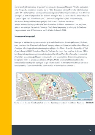 04
Un terrain fertile naissait en faveur de l’ouverture des données publiques à l’échelle nationale à
cette époque. La conférence organisé par la FING (Fondation Internet Nouvelle Génération) en
juillet 2011 à Marseille est une nouvelle occasion pour la ville d'élargir son réseau et de découvrir
les enjeux et de la ré-exploitation des données publiques dans la vie du citoyen. A leur retour, le
Collectif Open Data Toulouse est crée,. Celui-ci est composé d'experts en informatique,
d'activistes du logiciel libre et de quelques élus locaux. Une lettre ouverte est
adressé au maire de l'époque Pierre Cohen demandant de libérer les données. Leur activisme
portera ses fruits par l'accord du Directeur Général des Services de la métropole de Toulouse.
L'open data est ainsi définitivement lancée à la fin de l'année 2011.
Lancement du projet
Bien que le phénomène open data ne soit qu’à ses balbutiements, la métropole avance à tâtons,
mais veut faire vite. Un travail collaboratif s’engage alors avec l'association OpenStreetMap qui
s'intéresse à la récupération de données géographiques des filaires de voiries. Leur objectif était
d’ouvrir la carte OSM (OpenStreetMap) de Toulouse. Le choix s’est porté sur la licence ODbL
issu du projet opendatacommons.org imitant ainsi la ville de Paris. En effet, celle-ci permettait
d'exploiter  les données publiques, commerciales sous les conditions de mentionner la source,
l'usage et si celles-ci génère des créations. De plus, ODbL favorise la libre circulation des
données et au repartage à l’identique, ce qui selon Sandrine Mathon (Responsable du service au
sein de la DSI) « Cela permettrait à tout le monde de participer au commun ».
Carte sur le thème du vélo réalisé avec les données ouverte de la ville de Toulouse - 18/06/11
 
