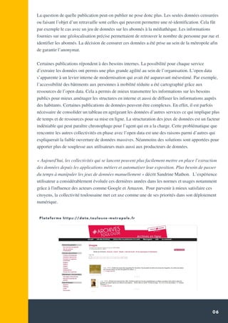 06
La question de quelle publication peut-on publier ne pose donc plus. Les seules données censurées
ou faisant l’objet d’un retravaille sont celles qui peuvent permettre une ré-identification. Cela fût
par exemple le cas avec un jeu de données sur les abonnés à la médiathèque. Les informations
fournies sur une géolocalisation précise permettaient de retrouver le nombre de personne par rue et
identifier les abonnés. La décision de censurer ces données a été prise au sein de la métropole afin
de garantir l’anonymat.
Certaines publications répondent à des besoins internes. La possibilité pour chaque service
d’extraire les données ont permis une plus grande agilité au sein de l’organisation. L’open data
s’apparente à un levier interne de modernisation qui avait été auparavant mésestimé. Par exemple,
l’accessibilité des bâtiments aux personnes à mobilité réduite a été cartographié grâce aux
ressources de l’open data. Cela a permis de mieux transmettre les informations sur les besoins
publics pour mieux aménager les structures en interne et aussi de diffuser les informations auprès
des habitants. Certaines publications de données peuvent être complexes. En effet, il est parfois
nécessaire de consolider un tableau en agrégeant les données d’autres services ce qui implique plus
de temps et de ressources pour sa mise en ligne. La structuration des jeux de données est un facteur
indéniable qui peut paraître chronophage pour l’agent qui en a la charge. Cette problématique que
rencontre les autres collectivités en phase avec l’open data est une des raisons parmi d’autres qui
expliquerait la faible ouverture de données massives. Néanmoins des solutions sont apportées pour
apporter plus de souplesse aux utilisateurs mais aussi aux producteurs de données.
« Aujourd'hui, les collectivités qui se lancent peuvent plus facilement mettre en place l’extraction
des données depuis les applications métiers et automatiser leur exposition. Plus besoin de passer
du temps à manipuler les jeux de données manuellement » décrit Sandrine Mathon.  L’expérience
utilisateur a considérablement évoluée ces dernières années dans les normes et usages notamment
grâce à l'influence des acteurs comme Google et Amazon. Pour parvenir à mieux satisfaire ces
citoyens, la collectivité toulousaine met cet axe comme une de ses priorités dans son déploiement
numérique.
 
Plateforme https://data.toulouse-metropole.fr
 