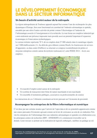 (1)Institut de mathématiques de Toulouse est une unité mixte de recherche du CNRS,
regroupant l'essentiel des chercheurs et enseignants-chercheurs en mathématiques à Toulouse. 07
LE DÉVELOPPEMENT ÉCONOMIQUE
DANS LE SECTEUR INFORMATIQUE
Un bassin d'activité centré autour de la métropole
La région métropolitaine de Toulouse apparaît aujourd’hui comme l’une des technopoles les plus
dynamiques d’Europe. Son cœur fonctionnel est constitué de l’industrie aéronautique et spatiale,
encadrée par une série d’autres activités de pointe comme l’électronique et l’industrie de
l’informatique associés à l’enseignement et à la recherche. Le tout forme un complexe industriel qui
a non seulement une présence imposante mais possède aussi un potentiel important d’expansion
économique et d’innovations technologiques.
Le secteur tertiaire représente 78 % de ces emplois dont 27 000 salariés dans le numérique répartis
sur 3 000 établissements (1). Au-delà des gros éditeurs comme Oracle, les fournisseurs de services
(Capgemini), ou data center (FullSave) sa structure se compose essentiellement de petites et
moyenne entreprises centrée autour du territoire toulousain (cf. carte INSEE 2014 – Accès aux
emplois).
  Un marché d’emploi centré autour de la métropole
Un système de transaction inter firme de nature marchande et non marchande
Un ensemble d’institutions publiques, associatives ou professionnelles de soutien
  Les interactions de ces 3 éléments constituent un levier puissant sur l’économie de proximité.
Accompagner les entreprises de la filière informatique et numérique
C’est donc par une certaine aisance que l’arrivée de l’open data et de ses potentiels apparaissent comme
une source puissante d’économie agissant comme un levier de croissance au sein de ces industries.Très
vite les entreprises de l’informatique liées aux industries aéronautiques et spatiales en collaboration avec
les principaux centres de recherches (IMT – ENSEIGHT) (1) commencent à travailler sur la
donnée. Leurs travaux se portent sur la réalisation de logiciels embarqués, satellites ou guidage au sol.
 