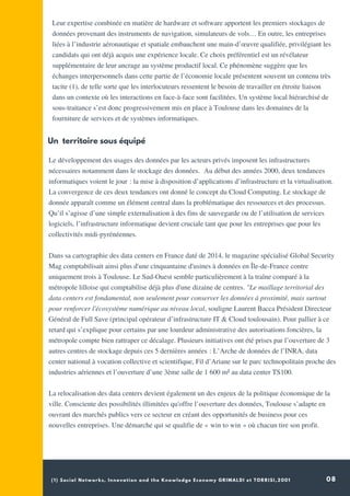 (1) Social Networks, Innovation and the Knowledge Economy GRIMALDI et TORRISI,2001 08
Leur expertise combinée en matière de hardware et software apportent les premiers stockages de
données provenant des instruments de navigation, simulateurs de vols… En outre, les entreprises
liées à l’industrie aéronautique et spatiale embauchent une main-d’œuvre qualifiée, privilégiant les
candidats qui ont déjà acquis une expérience locale. Ce choix préférentiel est un révélateur
supplémentaire de leur ancrage au système productif local. Ce phénomène suggère que les
échanges interpersonnels dans cette partie de l’économie locale présentent souvent un contenu très
tacite (1), de telle sorte que les interlocuteurs ressentent le besoin de travailler en étroite liaison
dans un contexte où les interactions en face-à-face sont facilitées. Un système local hiérarchisé de
sous-traitance s’est donc progressivement mis en place à Toulouse dans les domaines de la
fourniture de services et de systèmes informatiques.
 
Le développement des usages des données par les acteurs privés imposent les infrastructures
nécessaires notamment dans le stockage des données.  Au début des années 2000, deux tendances
informatiques voient le jour : la mise à disposition d’applications d’infrastructure et la virtualisation.
La convergence de ces deux tendances ont donné le concept du Cloud Computing. Le stockage de
donnée apparaît comme un élément central dans la problématique des ressources et des processus.
Qu’il s’agisse d’une simple externalisation à des fins de sauvegarde ou de l’utilisation de services
logiciels, l’infrastructure informatique devient cruciale tant que pour les entreprises que pour les
collectivités midi-pyrénéennes.
Dans sa cartographie des data centers en France daté de 2014, le magazine spécialisé Global Security
Mag comptabilisait ainsi plus d'une cinquantaine d'usines à données en Île-de-France contre
uniquement trois à Toulouse. Le Sud-Ouest semble particulièrement à la traîne comparé à la
métropole lilloise qui comptabilise déjà plus d'une dizaine de centres. "Le maillage territorial des
data centers est fondamental, non seulement pour conserver les données à proximité, mais surtout
pour renforcer l'écosystème numérique au niveau local, souligne Laurent Bacca Président Directeur
Général de Full Save (principal opérateur d’infrastructure IT & Cloud toulousain). Pour pallier à ce
retard qui s’explique pour certains par une lourdeur administrative des autorisations foncières, la
métropole compte bien rattraper ce décalage. Plusieurs initiatives ont été prises par l’ouverture de 3
autres centres de stockage depuis ces 5 dernières années : L’Arche de données de l’INRA, data
center national à vocation collective et scientifique, Fil d’Ariane sur le parc technopolitain proche des
industries aériennes et l’ouverture d’une 3ème salle de 1 600 m² au data center TS100.
 
La relocalisation des data centers devient également un des enjeux de la politique économique de la
ville. Consciente des possibilités illimitées qu'offre l’ouverture des données, Toulouse s’adapte en
ouvrant des marchés publics vers ce secteur en créant des opportunités de business pour ces
nouvelles entreprises. Une démarche qui se qualifie de « win to win » où chacun tire son profit.
Un territoire sous équipé
 