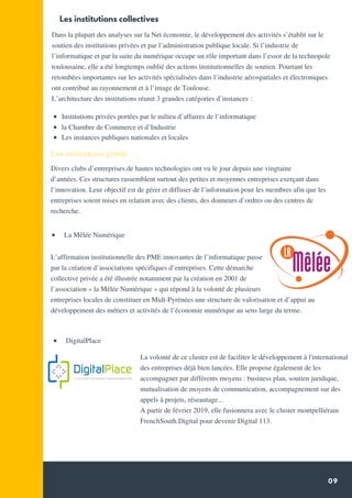 09
Dans la plupart des analyses sur la Net économie, le développement des activités s’établit sur le
soutien des institutions privées et par l’administration publique locale. Si l’industrie de
l’informatique et par la suite du numérique occupe un rôle important dans l’essor de la technopole
toulousaine, elle a été longtemps oublié des actions institutionnelles de soutien. Pourtant les
retombées importantes sur les activités spécialisées dans l’industrie aérospatiales et électroniques
ont contribué au rayonnement et à l’image de Toulouse.
L’architecture des institutions réunit 3 grandes catégories d’instances :
 
Divers clubs d’entreprises de hautes technologies ont vu le jour depuis une vingtaine
d’années. Ces structures rassemblent surtout des petites et moyennes entreprises exerçant dans
l’innovation. Leur objectif est de gérer et diffuser de l’information pour les membres afin que les
entreprises soient mises en relation avec des clients, des donneurs d’ordres ou des centres de
recherche.
Les institutions collectives
Les institutions privés
Institutions privées portées par le milieu d’affaires de l’informatique
la Chambre de Commerce et d’Industrie
Les instances publiques nationales et locales
L’affirmation institutionnelle des PME innovantes de l’informatique passe
par la création d’associations spécifiques d’entreprises. Cette démarche
collective privée a été illustrée notamment par la création en 2001 de
l’association « la Mêlée Numérique » qui répond à la volonté de plusieurs
entreprises locales de constituer en Midi-Pyrénées une structure de valorisation et d’appui au
développement des métiers et activités de l’économie numérique au sens large du terme.
  La Mêlée Numérique
  DigitalPlace
La volonté de ce cluster est de faciliter le développement à l'international
des entreprises déjà bien lancées. Elle propose également de les
accompagner par différents moyens : business plan, soutien juridique,
mutualisation de moyens de communication, accompagnement sur des
appels à projets, réseautage...
A partir de février 2019, elle fusionnera avec le cluster montpelliérain
FrenchSouth.Digital pour devenir Digital 113.
 
