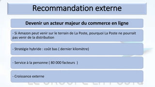 Devenir un acteur majeur du commerce en ligne
- Si Amazon peut venir sur le terrain de La Poste, pourquoi La Poste ne pourrait
pas venir de la distribution
- Stratégie hybride : coût bas ( dernier kilomètre)
- Service à la personne ( 80 000 facteurs )
- Croissance externe
Recommandation externe
23
 