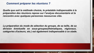 Comment préparer les réunions ?
La préparation du mode de sélection du groupe, de sa taille, de sa
division éventuelle en sous-groupes(thématiques, régionaux,
catégories d'acteurs, etc.) est également indispensable à ce stade.
Quelle que soit la méthode choisie, le préalable indispensable à la
préparation des réunions repose sur l’analyse documentaire et la
rencontre avec quelques personnes ressources clés.
 