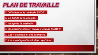 PLAN DE TRAVAILLE
Définition de la méthode SWOT.
 Le but de cette analyse.
 Usage de la méthode.
 Comment mettre en œuvre méthode SWOT ?
 Les 4 stratégie et des exemples.
 Les avantage et les limites ,synthèse.
 