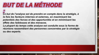BUT DE LA MÉTHODE
:Le but de l’analyse est de prendre en compte dans la stratégie, à
la fois les facteurs internes et externes, en maximisant les
potentiels des forces et des opportunités et en minimisant les
effets des faiblesses et des menaces.
La plupart du temps cette analyse est conduite sous la forme de
réunions rassemblant des personnes concernées par la stratégie
ou des experts.
 