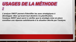 USAGES DE LA MÉTHODE
:
L’analyse SWOT permet d'identifier les axes stratégiques à
développer. Bien qu'avant tout destiné à la planification,
l'analyse SWOT peut servir à vérifier que la stratégie mise en place
constitue une réponse satisfaisante à la situation décrite par l'analyse.
 