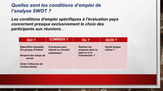 Quelles sont les conditions d’emploi de
l’analyse SWOT ?
Les conditions d'emploi spécifiques à l'évaluation pays
concernent presque exclusivement le choix des
participants aux réunions .
QUI ? COMBIEN ? Où ? QUOI ?
Répartition équitable
Par groupe d’intérêt
Respect des temps de
parole
Eviter l’influence de
certains (biais)
D’analyses pour
obtenir un résultat
satisfaisant
Réaliser les
analyses dans le
pays ou à la
Commission ?
Quelle langue
utiliser ?
 