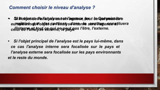 Comment choisir le niveau d'analyse ?
• Si le niveau de l'analyse est l'agence (ex : la Commission
européenne), l'objet de l'analyse interne sera l'agence et
celui de l'analyse externe, le pays
• Si l'objet principal de l'analyse est le pays lui-même, dans
ce cas l'analyse interne sera focalisée sur le pays et
l'analyse externe sera focalisée sur les pays environnants
et le reste du monde.
• Si l’objet de l’analyse est un secteur, tout ce qui peut être
maîtrisé par des actions dans le secteur constituera
l'interne et tout ce qui ne peut pas l'être, l'externe.
 