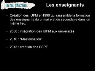 • Création des IUFM en1990 qui rassemble la formation
des enseignants du primaire et du secondaire dans un
même lieu.
• 2008 : intégration des IUFM aux universités
• 2010 : “Masterisation”
• 2013 : création des ESPÉ
Les enseignants
 