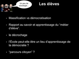 • Massification vs démocratisation
• Rapport au savoir et apprentissage du “métier
d’élève”.
• le décrochage
• l’École peut-elle être un lieu d’apprentissage de
la démocratie ?
• “parcours citoyen” ?
Un peu de
sociologie…
Les élèves
 