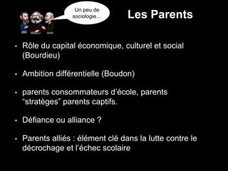 • Rôle du capital économique, culturel et social
(Bourdieu)
• Ambition différentielle (Boudon)
• parents consommateurs d’école, parents
“stratèges” parents captifs.
• Défiance ou alliance ?
• Parents alliés : élément clé dans la lutte contre le
décrochage et l’échec scolaire
Un peu de
sociologie… Les Parents
 