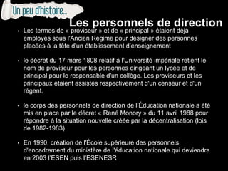 • Les termes de « proviseur » et de « principal » étaient déjà
employés sous l'Ancien Régime pour désigner des personnes
placées à la tête d'un établissement d’enseignement
• le décret du 17 mars 1808 relatif à l'Université impériale retient le
nom de proviseur pour les personnes dirigeant un lycée et de
principal pour le responsable d'un collège. Les proviseurs et les
principaux étaient assistés respectivement d'un censeur et d'un
régent.
• le corps des personnels de direction de l’Éducation nationale a été
mis en place par le décret « René Monory » du 11 avril 1988 pour
répondre à la situation nouvelle créée par la décentralisation (lois
de 1982-1983).
• En 1990, création de l'École supérieure des personnels
d'encadrement du ministère de l'éducation nationale qui deviendra
en 2003 l’ESEN puis l’ESENESR
Les personnels de direction
 
