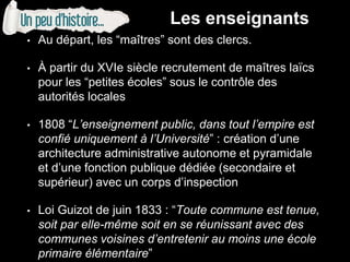 • Au départ, les “maîtres” sont des clercs.
• À partir du XVIe siècle recrutement de maîtres laïcs
pour les “petites écoles” sous le contrôle des
autorités locales
• 1808 “L’enseignement public, dans tout l’empire est
confié uniquement à l’Université” : création d’une
architecture administrative autonome et pyramidale
et d’une fonction publique dédiée (secondaire et
supérieur) avec un corps d’inspection
• Loi Guizot de juin 1833 : “Toute commune est tenue,
soit par elle-même soit en se réunissant avec des
communes voisines d’entretenir au moins une école
primaire élémentaire”
Les enseignants
 