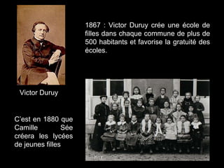 Victor Duruy
1867 : Victor Duruy crée une école de
filles dans chaque commune de plus de
500 habitants et favorise la gratuité des
écoles.
C’est en 1880 que
Camille Sée
créera les lycées
de jeunes filles
 